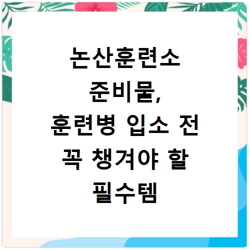 논산훈련소 준비물, 훈련병 입소 전 꼭 챙겨야 할 필수템 총정리